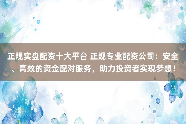 正规实盘配资十大平台 正规专业配资公司：安全、高效的资金配对服务，助力投资者实现梦想！