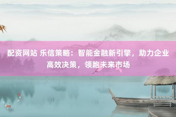 配资网站 乐信策略：智能金融新引擎，助力企业高效决策，领跑未来市场