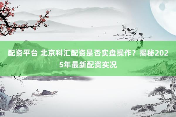 配资平台 北京科汇配资是否实盘操作？揭秘2025年最新配资实况