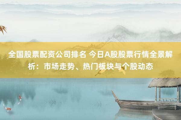 全国股票配资公司排名 今日A股股票行情全景解析：市场走势、热门板块与个股动态