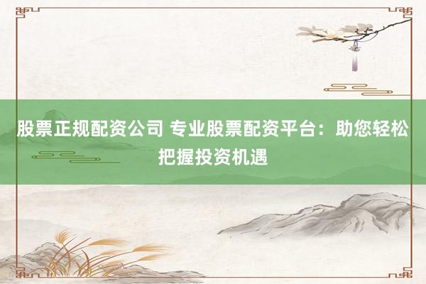 股票正规配资公司 专业股票配资平台：助您轻松把握投资机遇