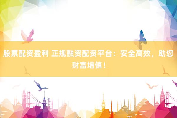 股票配资盈利 正规融资配资平台：安全高效，助您财富增值！
