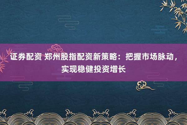 证券配资 郑州股指配资新策略：把握市场脉动，实现稳健投资增长