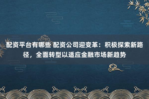 配资平台有哪些 配资公司迎变革：积极探索新路径，全面转型以适应金融市场新趋势