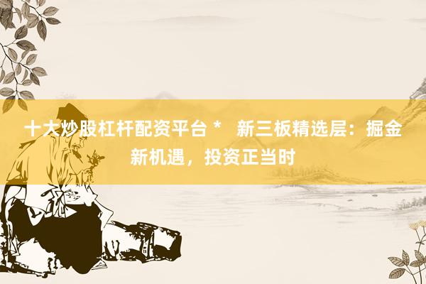 十大炒股杠杆配资平台 *   新三板精选层：掘金新机遇，投资正当时