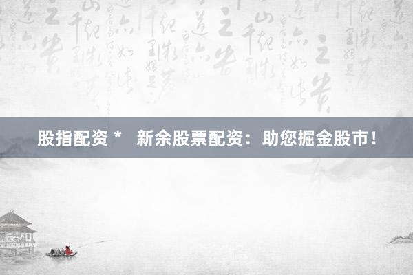 股指配资 *   新余股票配资：助您掘金股市！