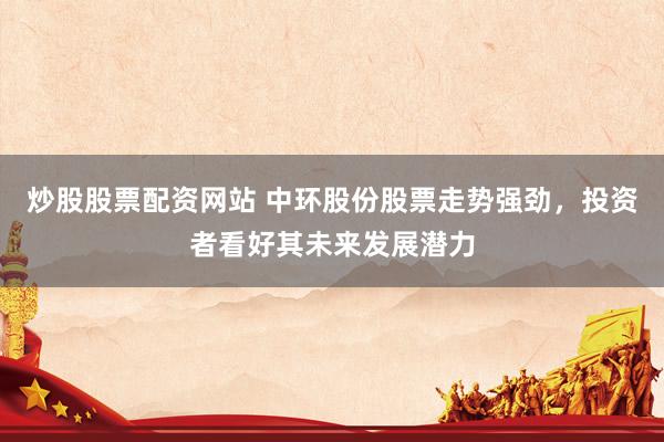 炒股股票配资网站 中环股份股票走势强劲，投资者看好其未来发展潜力