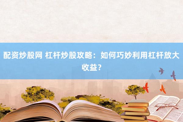 配资炒股网 杠杆炒股攻略：如何巧妙利用杠杆放大收益？