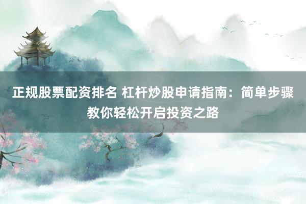 正规股票配资排名 杠杆炒股申请指南：简单步骤教你轻松开启投资之路
