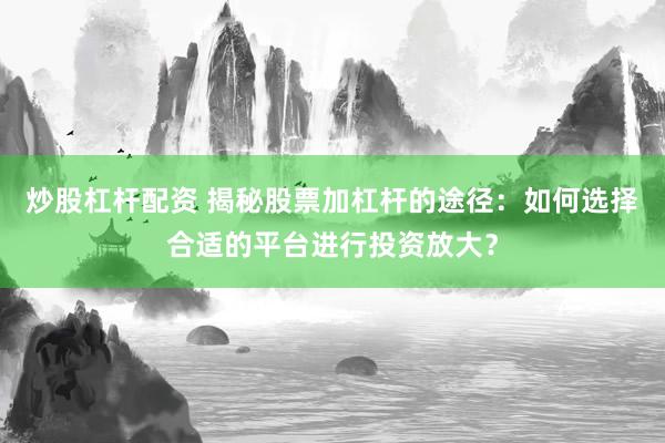 炒股杠杆配资 揭秘股票加杠杆的途径：如何选择合适的平台进行投资放大？