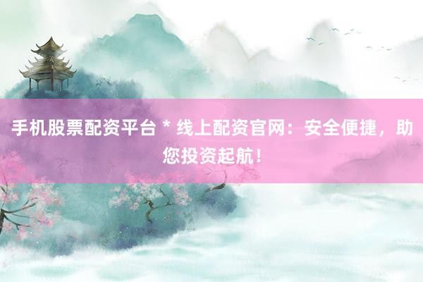 手机股票配资平台 * 线上配资官网：安全便捷，助您投资起航！