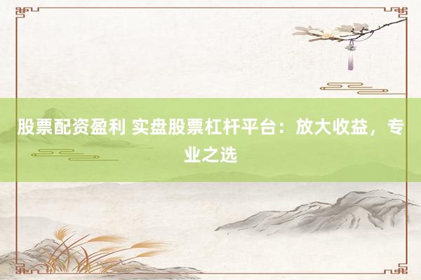 股票配资盈利 实盘股票杠杆平台：放大收益，专业之选