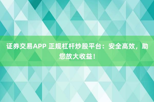 证券交易APP 正规杠杆炒股平台：安全高效，助您放大收益！