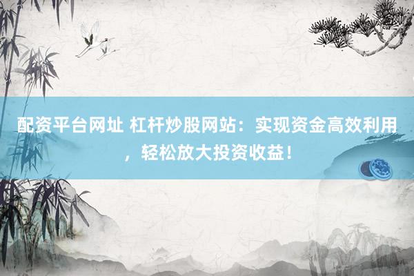 配资平台网址 杠杆炒股网站：实现资金高效利用，轻松放大投资收益！