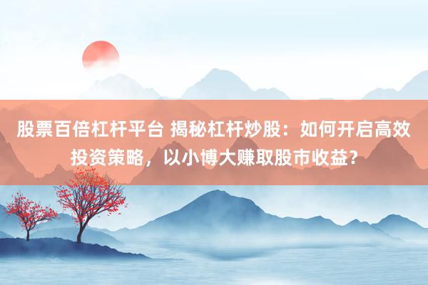 股票百倍杠杆平台 揭秘杠杆炒股：如何开启高效投资策略，以小博大赚取股市收益？