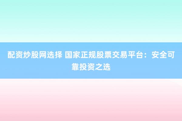 配资炒股网选择 国家正规股票交易平台：安全可靠投资之选