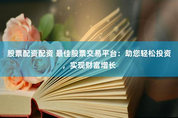 股票配资配资 最佳股票交易平台：助您轻松投资，实现财富增长