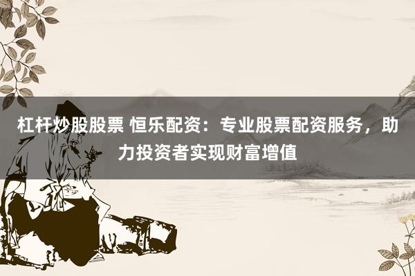 杠杆炒股股票 恒乐配资：专业股票配资服务，助力投资者实现财富增值