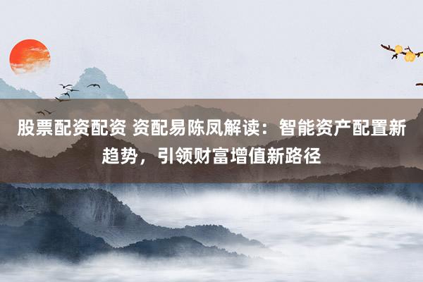 股票配资配资 资配易陈凤解读：智能资产配置新趋势，引领财富增值新路径