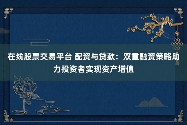 在线股票交易平台 配资与贷款：双重融资策略助力投资者实现资产增值