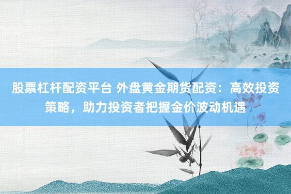 股票杠杆配资平台 外盘黄金期货配资：高效投资策略，助力投资者把握金价波动机遇