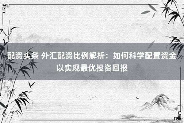 配资头条 外汇配资比例解析：如何科学配置资金以实现最优投资回报