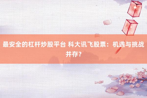 最安全的杠杆炒股平台 科大讯飞股票：机遇与挑战并存？
