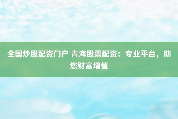 全国炒股配资门户 青海股票配资：专业平台，助您财富增值