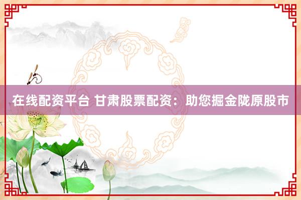 在线配资平台 甘肃股票配资：助您掘金陇原股市