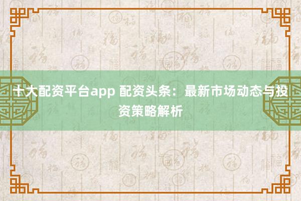 十大配资平台app 配资头条：最新市场动态与投资策略解析
