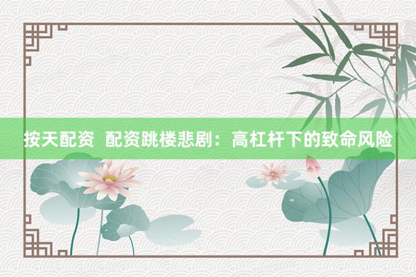 按天配资  配资跳楼悲剧：高杠杆下的致命风险