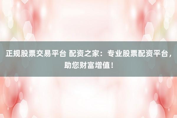 正规股票交易平台 配资之家：专业股票配资平台，助您财富增值！