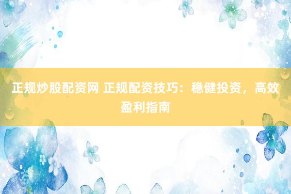 正规炒股配资网 正规配资技巧：稳健投资，高效盈利指南