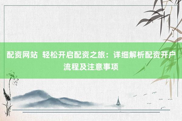 配资网站  轻松开启配资之旅：详细解析配资开户流程及注意事项