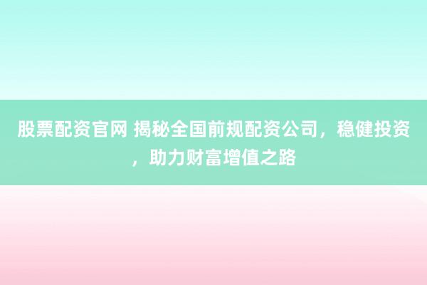 股票配资官网 揭秘全国前规配资公司，稳健投资，助力财富增值之路