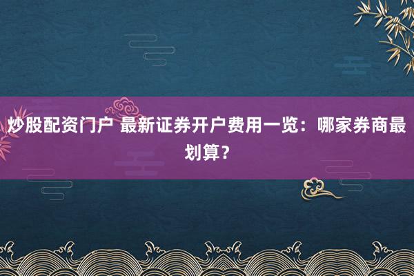 炒股配资门户 最新证券开户费用一览：哪家券商最划算？