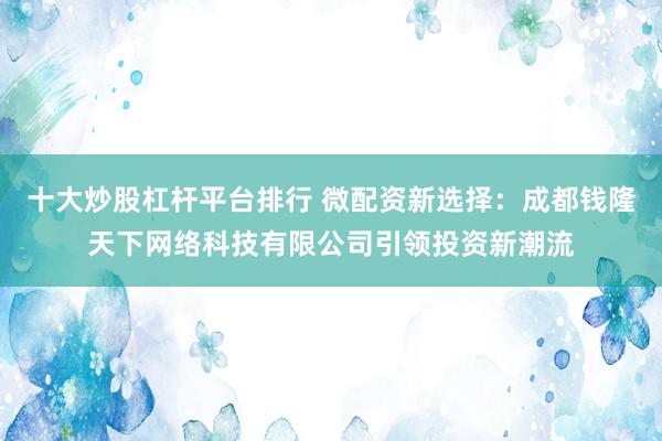 十大炒股杠杆平台排行 微配资新选择：成都钱隆天下网络科技有限公司引领投资新潮流
