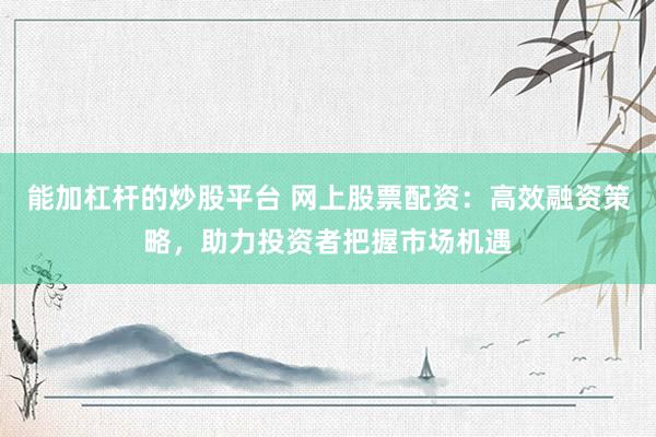 能加杠杆的炒股平台 网上股票配资：高效融资策略，助力投资者把握市场机遇