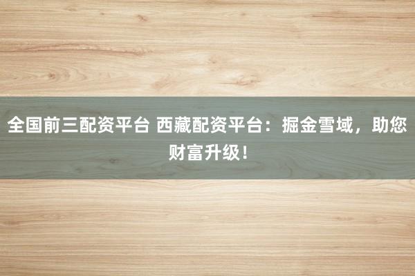 全国前三配资平台 西藏配资平台：掘金雪域，助您财富升级！