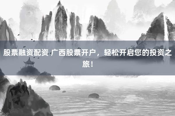 股票融资配资 广西股票开户，轻松开启您的投资之旅！