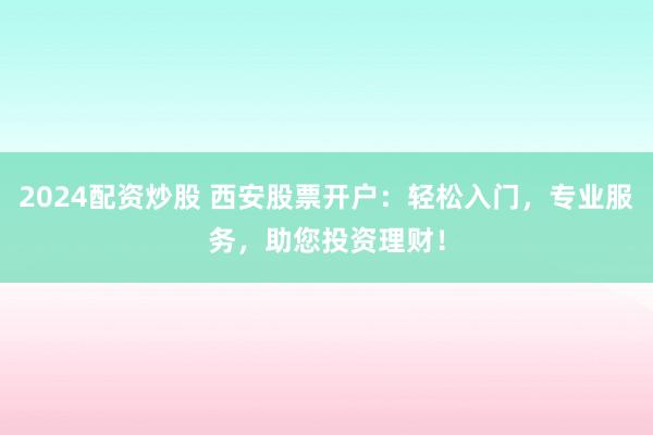 2024配资炒股 西安股票开户：轻松入门，专业服务，助您投资理财！