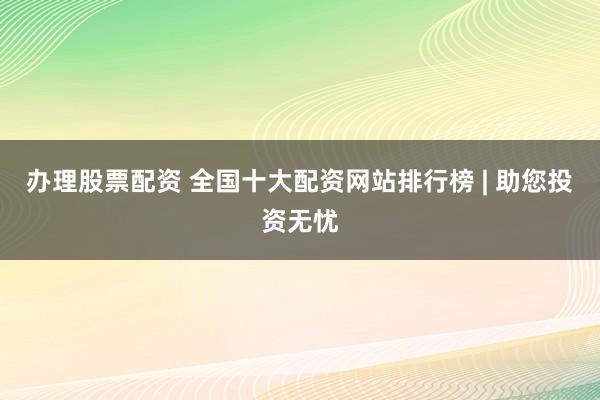 办理股票配资 全国十大配资网站排行榜 | 助您投资无忧