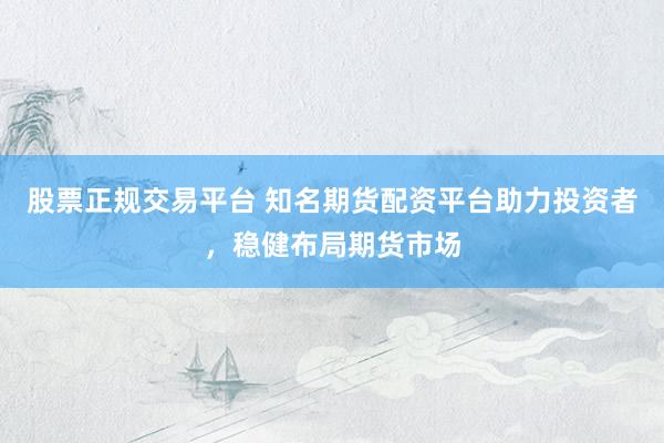 股票正规交易平台 知名期货配资平台助力投资者，稳健布局期货市场