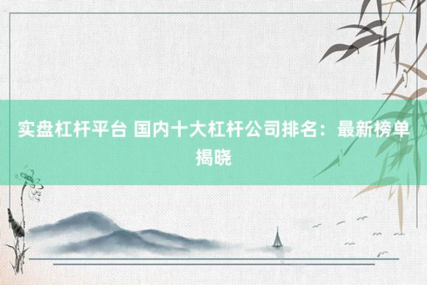 实盘杠杆平台 国内十大杠杆公司排名：最新榜单揭晓