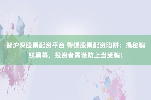 智沪深股票配资平台 警惕股票配资陷阱：揭秘骗钱黑幕，投资者需谨防上当受骗！
