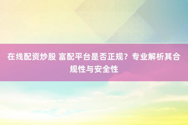 在线配资炒股 富配平台是否正规？专业解析其合规性与安全性