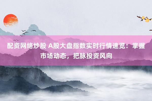 配资网络炒股 A股大盘指数实时行情速览：掌握市场动态，把脉投资风向