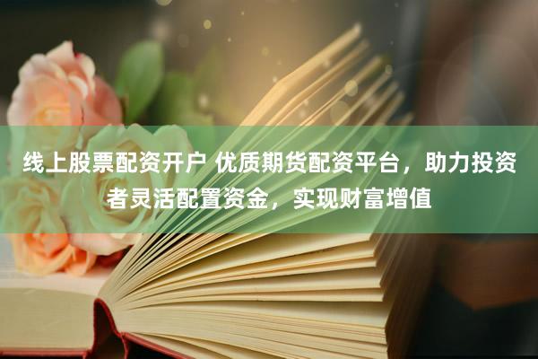 线上股票配资开户 优质期货配资平台，助力投资者灵活配置资金，实现财富增值