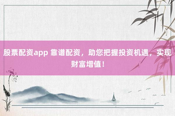股票配资app 靠谱配资，助您把握投资机遇，实现财富增值！