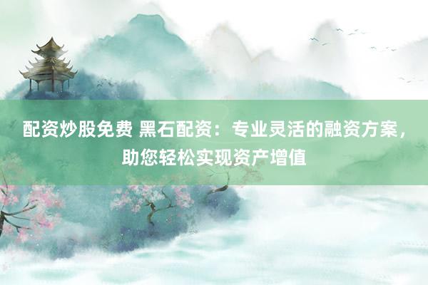 配资炒股免费 黑石配资：专业灵活的融资方案，助您轻松实现资产增值